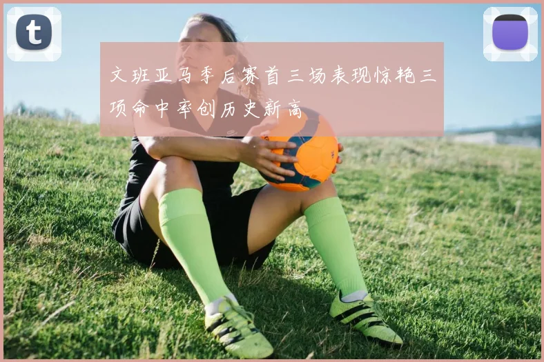 文班亚马季后赛首三场表现惊艳三项命中率创历史新高