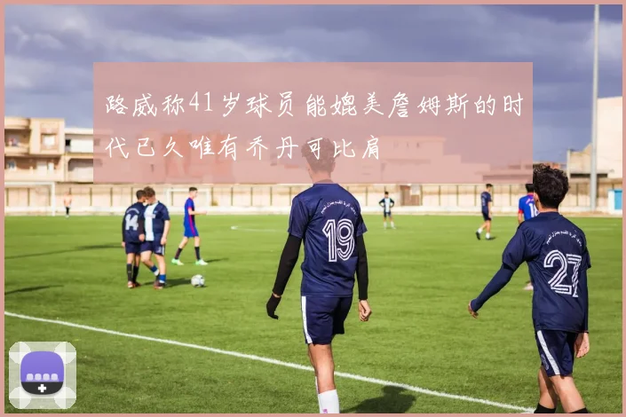 路威称41岁球员能媲美詹姆斯的时代已久唯有乔丹可比肩