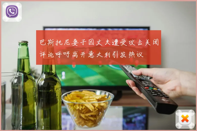 巴斯托尼妻子因丈夫遭受攻击关闭评论呼吁离开意大利引发热议