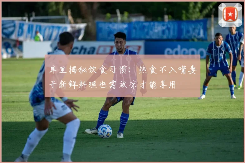 库里揭秘饮食习惯：热食不入嘴妻子新鲜料理也需放凉才能享用