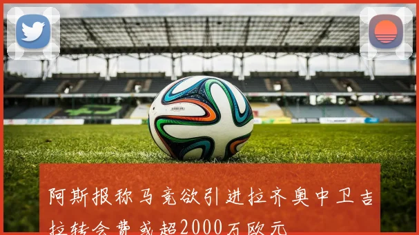 阿斯报称马竞欲引进拉齐奥中卫吉拉转会费或超2000万欧元