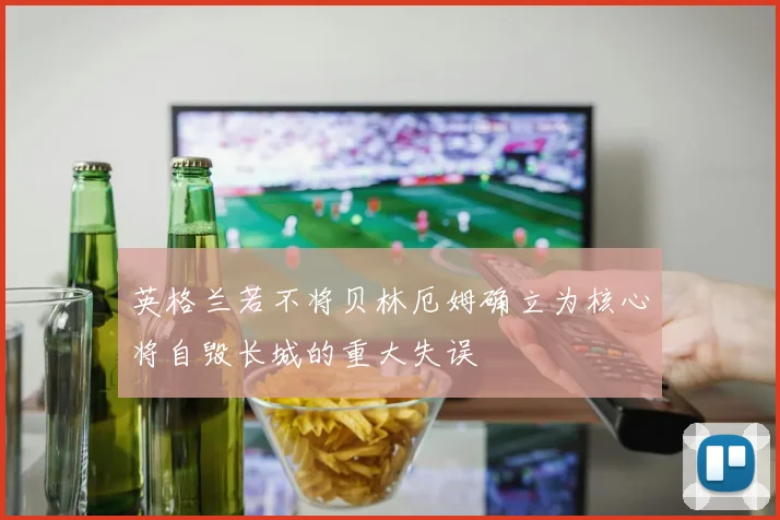 英格兰若不将贝林厄姆确立为核心将自毁长城的重大失误